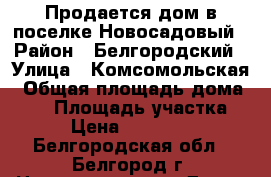 Продается дом в поселке Новосадовый › Район ­ Белгородский › Улица ­ Комсомольская › Общая площадь дома ­ 81 › Площадь участка ­ 20 › Цена ­ 2 300 000 - Белгородская обл., Белгород г. Недвижимость » Дома, коттеджи, дачи продажа   . Белгородская обл.,Белгород г.